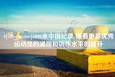 张掖5000米中国纪录-随着更多优秀运动员的涌现和训练水平的提升