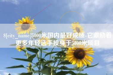 张掖5000米国内最好成绩-它激励着更多年轻选手投身于5000米项目