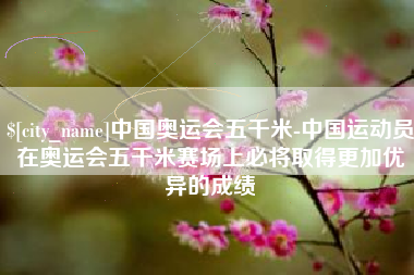 张掖中国奥运会五千米-中国运动员在奥运会五千米赛场上必将取得更加优异的成绩