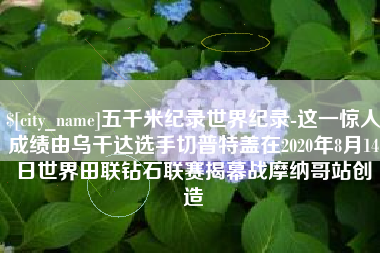 张掖五千米纪录世界纪录-这一惊人成绩由乌干达选手切普特盖在2020年8月14日世界田联钻石联赛揭幕战摩纳哥站创造
