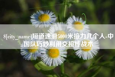 张掖短道速滑5000米接力几个人-中国队巧妙利用交接棒战术