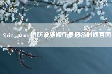 张掖消防设施操作员报名时间官网