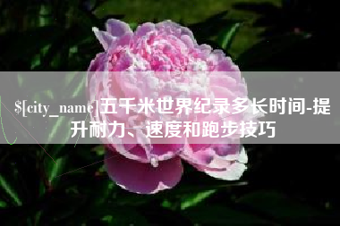 张掖五千米世界纪录多长时间-提升耐力、速度和跑步技巧