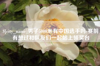 张掖男子5000米有中国选手吗-赛前有想过和队友们一起站上领奖台