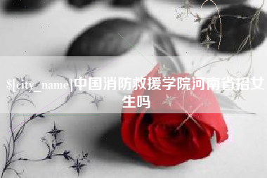 张掖中国消防救援学院河南省招女生吗