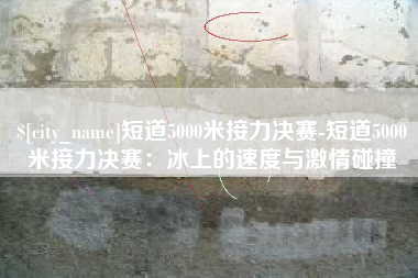 张掖短道5000米接力决赛-短道5000米接力决赛：冰上的速度与激情碰撞