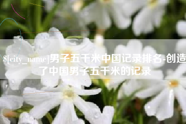 张掖男子五千米中国记录排名-创造了中国男子五千米的记录