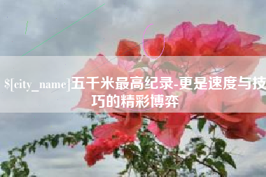 张掖五千米最高纪录-更是速度与技巧的精彩博弈
