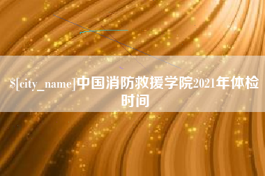 张掖中国消防救援学院2021年体检时间