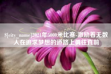 张掖2021年5000米比赛-激励着无数人在追求梦想的道路上勇往直前