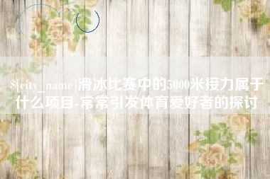 张掖滑冰比赛中的5000米接力属于什么项目-常常引发体育爱好者的探讨