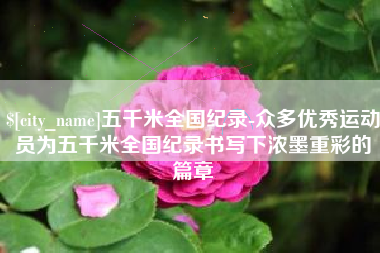 张掖五千米全国纪录-众多优秀运动员为五千米全国纪录书写下浓墨重彩的篇章