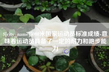 张掖5000米国家运动员标准成绩-意味着运动员具备了一定的耐力和跑步能力