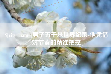 张掖男子五千米世界纪录-他凭借对节奏的精准把控