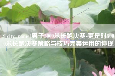 张掖男子5000米长跑决赛-更是对5000米长跑决赛策略与技巧完美运用的体现