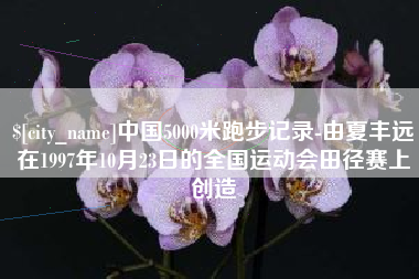 张掖中国5000米跑步记录-由夏丰远在1997年10月23日的全国运动会田径赛上创造