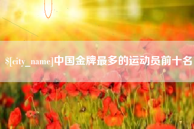 张掖中国金牌最多的运动员前十名