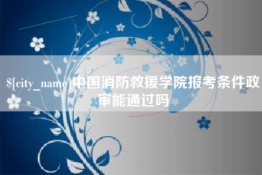 张掖中国消防救援学院报考条件政审能通过吗